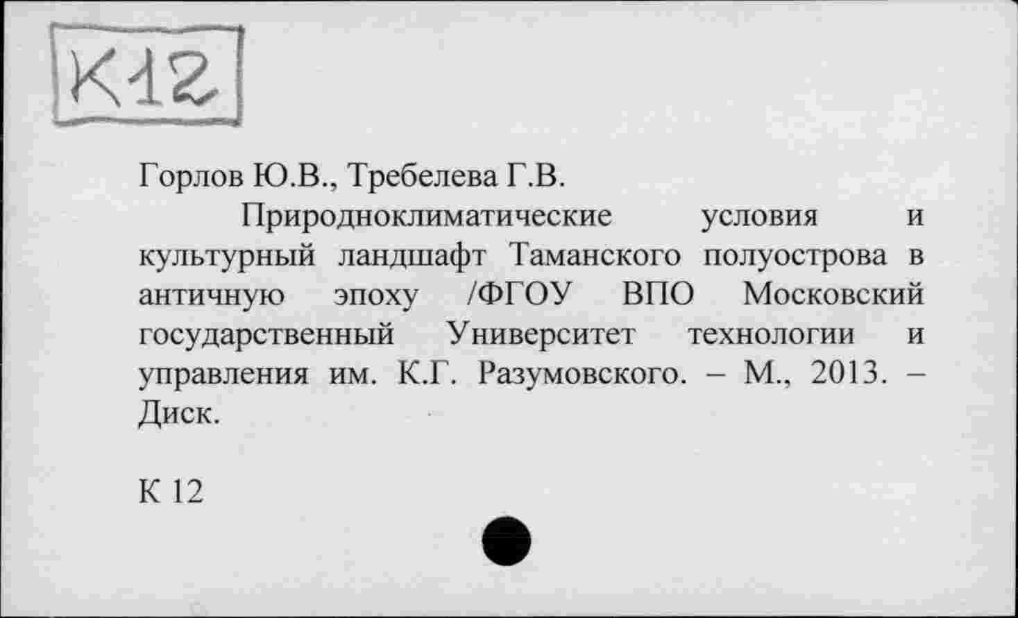 ﻿Горлов Ю.В., Требелева Г.В.
Природноклиматические условия и культурный ландшафт Таманского полуострова в античную эпоху /ФГОУ ВПО Московский государственный Университет технологии и управления им. К.Г. Разумовского. - М., 2013. -Диск.
К 12